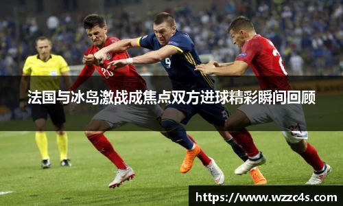 法国与冰岛激战成焦点双方进球精彩瞬间回顾